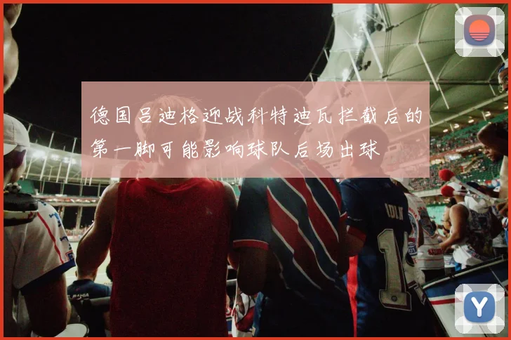 德国吕迪格迎战科特迪瓦拦截后的第一脚可能影响球队后场出球