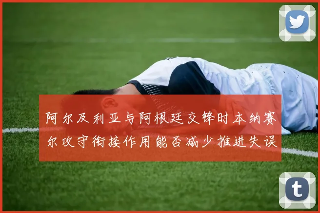 阿尔及利亚与阿根廷交锋时本纳赛尔攻守衔接作用能否减少推进失误