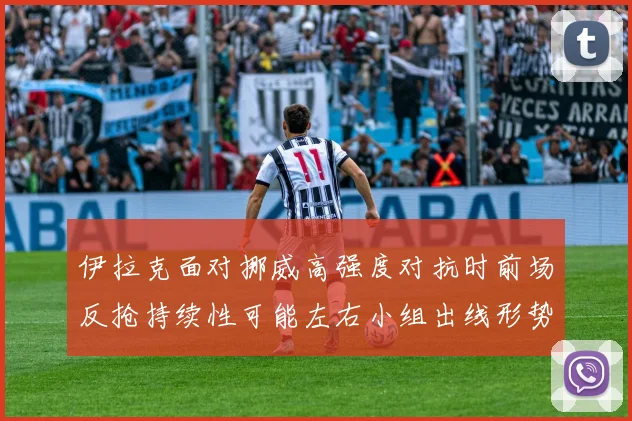 伊拉克面对挪威高强度对抗时前场反抢持续性可能左右小组出线形势