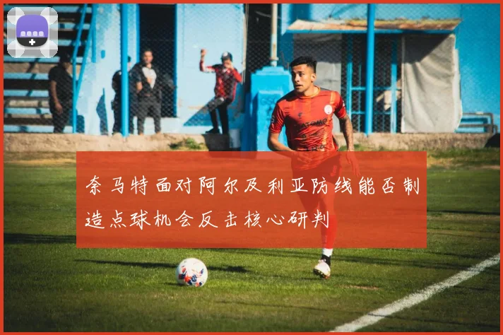 奈马特面对阿尔及利亚防线能否制造点球机会反击核心研判