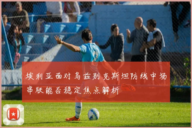 埃利亚面对乌兹别克斯坦防线中场串联能否稳定焦点解析