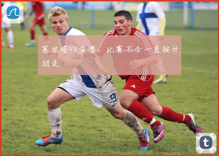 塞尔塔vs黄潜，比赛不会一直按计划走
