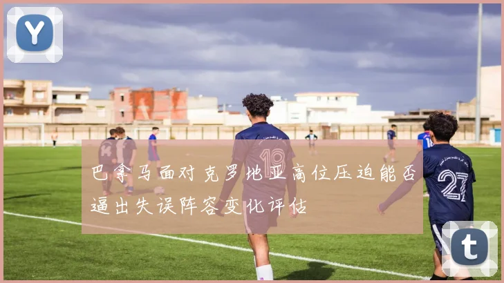巴拿马面对克罗地亚高位压迫能否逼出失误阵容变化评估